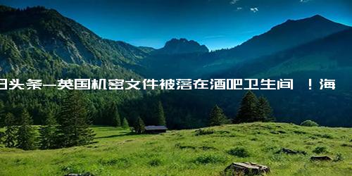 今日头条-英国机密文件被落在酒吧卫生间 ！海军回应 都是通用的训练文件，不包含机密信息 ！